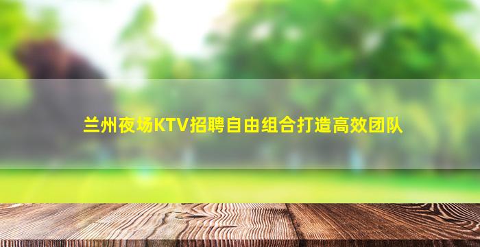 兰州夜场KTV招聘自由组合打造高效团队